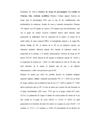 Kashanian, M. (2011). Factores de riesgo de preeclampsia: Un estudio en
Teherán, Irán. [Artículo científico] Objetivo: Evaluar algunos factores de
riesgo para la preeclampsia (PE), que es una de las complicaciones más
problemáticos de embarazo. Estudio de casos y controles retrospectivo. Muestra
318 mujeres con PE (grupo de casos) y 318 mujeres que eran normotensos que
son el grupo de control. Factores evaluados fueron: edad materna, edad
gestacional, la nuliparidad, nivel de educación de la madre, el cuerpo de la
madre índice de masa corporal (IMC), la hemoglobina materna y la sangre Rh,
historia familiar de PE, la historia de la PE en un embarazo anterior, las
relaciones maritales, infección urinaria (IU) durante el embarazo actual, la
temporada de la entrega, y el método anticonceptivo. Factores de riesgo de PE
fueron: UTI (P< 0,05); historia de PE durante el embarazo anterior (P <0,05), y
la temporada de invierno (p < 0,05). La edad materna de más de 20 años, alto
nivel educativo de la madre, la paridad más de uno, y las píldoras
anticonceptivas orales eran protectora para la PE.
Después de ajustar por todos los posibles factores de confusión mediante
regresión logística múltiple, solamente preexistentes PE ( P < 0,05) era un factor
de riesgo, mientras que la paridad de más de tres ( P < 0,05) y anemia ( P < 0,05)
fueron protectora para la PE. La tasa de partos por cesárea fue más frecuente en
el grupo preeclámptica (245 casos, 77%) que en el grupo control (85 casos,
26,7%). La puntuación de Apgar al minuto los recién nacidos de menos de 8 era
más común en el grupo de casos (28,6% vs. 47,4%, P <0,05). La edad
gestacional en el momento del parto fue menor en el grupo de casos (36,48 ± 3,4
semanas vs. 37.12 ± 3,3 semanas, p <0,05). El conocimiento de los factores de
 