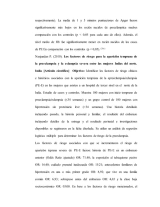 respectivamente). La media de 1 y 5 minutos puntuaciones de Apgar fueron
significativamente más bajos en los recién nacidos de preeclámptica madres
comparación con los controles (p < 0,05 para cada uno de ellos). Además, el
nivel medio de Hb fue significativamente menor en recién nacidos de los casos
de PE En comparación con los controles (p < 0,05). (26 )
Nanjundan P. (2010). Los factores de riesgo para la aparición temprana de
la preeclampsia y la eclampsia severa entre las mujeres Indias del norte.
India [Artículo científico] Objetivo: Identificar los factores de riesgo clínicos
e históricos asociados con la aparición temprana de la apreeclampsia/eclampsia
(PE-E) en las mujeres que asisten a un hospital de tercer nivel en el norte de la
India. Estudio de casos y controles. Muestra 100 mujeres con inicio temprano de
preeclampsia/eclampsia (≤34 semanas) y un grupo control de 100 mujeres con
hipertensión sin proteinuria leve (>34 semanas). Una historia detallado
incluyendo pasado, la historia personal y familiar, el resultado del embarazo
incluyendo detalles de la entrega y el resultado perinatal e investigaciones
disponibles se registraron en la ficha diseñada. Se utilizo un análisis de regresión
logística múltiple para determinar los factores de riesgo de la preeclampsia.
Los factores de riesgo asociados con que se incrementaron el riesgo de
aparición teprana severa de PE-E fueron: historia de PE-E en un embarazo
anterior (Odds Ratio ajustado) OR: 71.40; la exposición al tabaquismo pasivo
OR: 16:40; cuidado prenatal inadecuada OR: 15:21; antecedentes familiares de
hipertensión en una o más primer grado OR: 8,92; que vive en una familia
común OR: 6,93; sobrepeso antes del embarazo OR: 4,65 y la clase baja
socioeconómico OR: 03:00. En base a los factores de riesgo mencionados, el
 