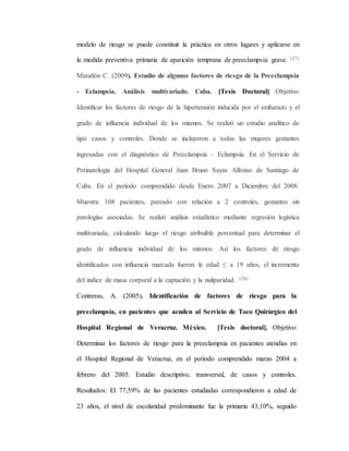 modelo de riesgo se puede constituir la práctica en otros lugares y aplicarse en
la medida preventiva primaria de aparición temprana de preeclampsia grave. (27)
Marañón C. (2009). Estudio de algunos factores de riesgo de la Preeclampsia
- Eclampsia. Análisis multivariado. Cuba. [Tesis Doctoral] Objetivo:
Identificar los factores de riesgo de la hipertensión inducida por el embarazo y el
grado de influencia individual de los mismos. Se realizó un estudio analítico de
tipo casos y controles. Donde se incluyeron a todas las mujeres gestantes
ingresadas con el diagnóstico de Preeclampsia - Eclampsia. En el Servicio de
Perinatología del Hospital General Juan Bruno Sayas Alfonso de Santiago de
Cuba. En el período comprendido desde Enero 2007 a Diciembre del 2008.
Muestra: 108 pacientes, pareado con relación a 2 controles, gestantes sin
patologías asociadas. Se realizó análisis estadístico mediante regresión logística
multivariada, calculando luego el riesgo atribuible porcentual para determinar el
grado de influencia individual de los mismos. Así los factores de riesgo
identificados con influencia marcada fueron: le edad ≤ a 19 años, el incremento
del índice de masa corporal a la captación y la nuliparidad. (28)
Contreras, A. (2005). Identificación de factores de riesgo para la
preeclampsia, en pacientes que acuden al Servicio de Toco Quirúrgico del
Hospital Regional de Veracruz. México. [Tesis doctoral]. Objetivo:
Determinar los factores de riesgo para la preeclampsia en pacientes atendías en
el Hospital Regional de Veracruz, en el periodo comprendido marzo 2004 a
febrero del 2005. Estudio descriptivo, transversal, de casos y controles.
Resultados: El 77,59% de las pacientes estudiadas correspondieron a edad de
23 años, el nivel de escolaridad predominante fue la primaria 43,10%, seguido
 