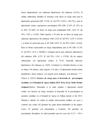 fueron diagnosticadas con síndromes hipertensivos del embarazo (14,5%). El
análisis multivariado identificó la obesidad como factor de riesgo tanto para la
hipertensión gestacional (OR: 17.636; IC del 95%: 2,859 a 108,774) y para la
hipertensión crónica superpuestos preeclampsia (PE) (OR: 27.307; IC 95% de
la 4453 167.440). Un factor de riesgo para primiparidad (OR: 5,435; IC del
95%: 1,923 a 15,385). Edad superior a 30 años fue un factor de riesgo para
síndromes hipertensivos del embarazo (OR: 5,218; IC del 95%: 1,873 a 14,536)
y el factor de protección para la PE (OR: 0,035; IC del 95%: 0,003 a 0,364).
Raza no blanca representaba un riesgo independiente para la PE (OR: 13.158;
IC del 95%: 1,672 a 100,000) y eclampsia previo para síndromes hipertensivos
del embarazo (OR: 4,757; IC del 95%: 1,261 a 17,938). De las mujeres
embarazadas con hipertensión crónica, el 73,5% desarrolló síndromes
hipertensivos del embarazo (p <0,05). Conclusión: La obesidad factores, la raza
no blanca, PE anterior, edad superior a 30 años y la hipertensión arterial crónica
identificados fueron similares a la mayoría de los hallazgos de la literatura. (30 )
Cabeza A. (2014). Factores de riesgo para el desarrollo de preeclampsia
atendidas en el Hospital de Apoyo Sullana 2013. Perú. [Tesis Titulo Medico
cirujano].Objetivo: Determinar si la edad, paridad e hipertensión arterial
crónica son factores de riesgo asociados al desarrollo de la preeclampsia en
pacientes atendidas en el Hospital de Apoyo de Sullana durante el año 2013.
Material y método: Se realizó un estudio observacional, analítico, de casos y
controles que evaluó 162 gestantes las cuales fueron distribuidas en dos grupos,
Casos: 54 gestantes con preeclampsia y Controles: 108 gestantes sin
preeclampsia. Resultados: La edad promedio para los casos fue 21,37 ± 3,99 y
 