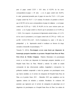 para el grupo control 23,59 ± 4,91 años; el 42,59% de los casos
correspondieron al grupo ≤ 20 años y en el grupo control solo 26,85%;
la edad gestacional promedio para el grupo de casos fue 37,63 ± 1,19 y para
el grupo control fue 39,17 ± 1,21 semanas. En relación a la paridad se observó
que el 40,74% de los casos correspondieron al grupo de nulíparas y en el grupo
control solo 33,33% (p < 0,05). El 46,30% de los casos tuvieron parto por
cesárea y en el grupo control se observó que lo presentaron en el 31,48% (p
< 0,05). Con respecto a la presencia de hipertensión arterial crónica, el 11,11%
de los casos lo presentaron y en el grupo control solo el 2,78% (p < 0,05), con
un OR = 4,38 IC 95% [1,05 – 18,23]. Conclusiones: La edad ≤ 20 años, la
primiparidad y la hipertensión arterial si resultaron ser factores de riesgo
asociados al desarrollo de preeclampsia. (31)
Temoche N. (2014). Preeclampsia severa como factor pre disponente de
hemorragia postparto inmediato en gestantes Hospital Santa Rosa de Piura.
Perú [Tesis de Médico Cirujano]. Objetivo: Determinar si la preeclampsia
severa es un factor pre disponente de hemorragia postparto inmediato en el
Hospital Santa Rosa de Piura. Material y método: Se realizó un estudio
corresponde de tipo observacional, analítico, longitudinal y retrospectivo. La
población estudiada comprendió a todas las gestantes con preeclampsia severa
que fueron atendidas en el servicio de emergencia del Hospital Santa Rosa de
Piura en el periodo Enero 2011 – Diciembre 2013 que cumplieron con los
siguientes criterios de inclusión y exclusión. Resultados: Se evaluaron 160
pacientes que ingresaron por el servicio de emergencia de ginecología con el
diagnóstico de preeclampsia en el hospital Santa Rosa de Piura. Las edades de
 