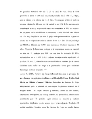 los pacientes fluctuaron entre los 15 ya 45 años de edad, siendo la edad
promedio de 26,10 ± 8,49 años. La paridad promedio fue de 1,96 ± 1,13 hijos,
con un mínimo y un máximo de 1 a 6 hijos. Con respecto al tipo de parto se
presenta culminación del parto por vía vaginal en un 20% de los pacientes con
preeclampsia severa y un porcentaje mayor correspondiente al 80% por cesárea.
En los grupos etarios se dividieron en menores de 18 años de edad, entre edades
de 19 a 34 y mayores de 35 años; el grupo etario predominante en el grupo de
estudio fue el comprendido entre las edades de 19 a 34 años con un porcentaje
del 52,50% a diferencia de 23,75% para menores de 18 años y mayores de 35
años. Al asociar la hemorragia postparto y la preeclampsia severa, se encontró
un total de 12 pacientes con HPP con una tasa de incidencia del 15%,
encontrándose un p < 0.05 (0.014). Además un riesgo relativo significativo >1
(1.73) IC: 1.26-2.32, hallándose relación causal entre las variables, por lo cual se
determina como factor de riesgo a la preeclampsia severa para desarrollar
hemorragia postparto inmediato. (32)
Arroyo V. (2014). Factores de riesgo independientes para la presencia de
preeclampsia en gestantes atendidas en el Hospital Belén de Trujillo. Perú
[Tesis de Médico Cirujano] Objetivo: Determinar los factores de riesgo
independientes para la presencia de preeclampsia en gestantes atendidas en el
Hospital Belén de Trujillo. Material y métodos: Estudio de tipo analítico,
obervacional, retrospectivo, de casos y controles. La población de estudio estuvo
constituiodfa por 176 gestantes según criterios de inclusión y exclusión
establecidos, distribuidos en dos grupos: con y si preeclampsia. Resultados: El
análisis estadístico bivariado sobre los factores de riesgo en estudio fueron:
 