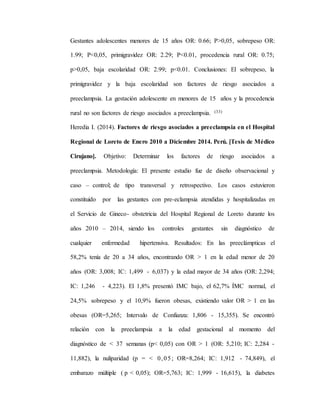 Gestantes adolescentes menores de 15 años OR: 0.66; P>0,05, sobrepeso OR:
1.99; P<0,05, primigravidez OR: 2.29; P<0.01, procedencia rural OR: 0.75;
p>0,05, baja escolaridad OR: 2.99; p<0.01. Conclusiones: El sobrepeso, la
primigravidez y la baja escolaridad son factores de riesgo asociados a
preeclampsia. La gestación adolescente en menores de 15 años y la procedencia
rural no son factores de riesgo asociados a preeclampsia. (33)
Heredia I. (2014). Factores de riesgo asociados a preeclampsia en el Hospital
Regional de Loreto de Enero 2010 a Diciembre 2014. Perú. [Tesis de Médico
Cirujano]. Objetivo: Determinar los factores de riesgo asociados a
preeclampsia. Metodología: El presente estudio fue de diseño observacional y
caso – control; de tipo transversal y retrospectivo. Los casos estuvieron
constituido por las gestantes con pre-eclampsia atendidas y hospitalizadas en
el Servicio de Gineco- obstetricia del Hospital Regional de Loreto durante los
años 2010 – 2014, siendo los controles gestantes sin diagnóstico de
cualquier enfermedad hipertensiva. Resultados: En las preeclámpticas el
58,2% tenía de 20 a 34 años, encontrando OR > 1 en la edad menor de 20
años (OR: 3,008; IC: 1,499 - 6,037) y la edad mayor de 34 años (OR: 2,294;
IC: 1,246 - 4,223). El 1,8% presentó IMC bajo, el 62,7% ÍMC normal, el
24,5% sobrepeso y el 10,9% fueron obesas, existiendo valor OR > 1 en las
obesas (OR=5,265; Intervalo de Confianza: 1,806 - 15,355). Se encontró
relación con la preeclampsia a la edad gestacional al momento del
diagnóstico de < 37 semanas (p< 0,05) con OR > 1 (OR: 5,210; IC: 2,284 -
11,882), la nuliparidad (p = < 0,05; OR=8,264; IC: 1,912 - 74,849), el
embarazo múltiple ( p < 0,05); OR=5,763; IC: 1,999 - 16,615), la diabetes
 