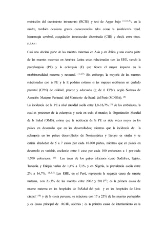 restricción del crecimiento intrauterino (RCIU) y test de Apgar bajo (1,3,4,5); en la
madre, también ocasiona graves consecuencias tales como la insuficiencia renal,
hemorragia cerebral, coagulación intravascular diseminada (CID) y shock entre otras.
(1,3,4,6 )
Casi una décima parte de las muertes maternas en Asia y en África y una cuarta parte
de las muertes maternas en América Latina están relacionadas con las EHE, siendo la
preeclampsia (PE) y la eclampsia (E) que tienen el mayor impacto en la
morbimortalidad materna y neonatal. (1,4,7) Sin embargo; la mayoría de las muertes
relacionadas con la PE y la E podrían evitarse si las mujeres recibieran un cuidado
prenatal (CPN) de calidad, precoz y adecuada (≥ de 6 CPN), según Normas de
Atención Materno Perinatal del Ministerio de Salud del Perú (MINSA). (8)
La incidencia de la PE a nivel mundial oscila entre 1,8-16,7% (1) de los embarazos, la
cual es precursor de la eclampsia y varía en todo el mundo; la Organización Mundial
de la Salud (OMS), estima que la incidencia de la PE es siete veces mayor en los
países en desarrollo que en los desarrollados; mientras que la incidencia de la
eclampsia en los países desarrollados de Norteamérica y Europa es similar y se
estima alrededor de 5 a 7 casos por cada 10.000 partos, mientras que en países en
desarrollo es variable, oscilando entre 1 caso por cada 100 embarazos a 1 por cada
1.700 embarazos. (1) Las tasas de los países africanos como Sudáfrica, Egipto,
Tanzania y Etiopía varían de 1,8% a 7,1% y en Nigeria, la prevalencia oscila entre
2% a 16,7%. (1,3,4) Las EHE, en el Perú, representa la segunda causa de muerte
materna, con 23,3% de las muertes entre 2002 y 2011(9); es la primera causa de
muerte materna en los hospitales de EsSalud del país y en los hospitales de Lima
ciudad (10) y de la costa peruana; se relaciona con 17 a 25% de las muertes perinatales
y es causa principal de RCIU, además ; es la primera causa de internamiento en la
 