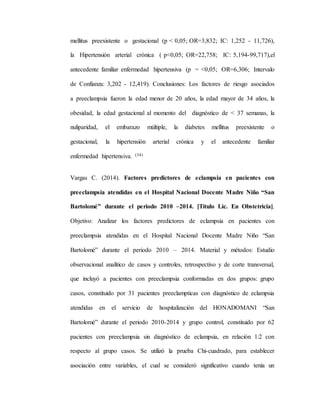 mellitus preexistente o gestacional (p < 0,05; OR=3,832; IC: 1,252 - 11,726),
la Hipertensión arterial crónica ( p<0,05; OR=22,758; IC: 5,194-99,717),el
antecedente familiar enfermedad hipertensiva (p = <0,05; OR=6,306; Intervalo
de Confianza: 3,202 - 12,419). Conclusiones: Los factores de riesgo asociados
a preeclampsia fueron la edad menor de 20 años, la edad mayor de 34 años, la
obesidad, la edad gestacional al momento del diagnóstico de < 37 semanas, la
nuliparidad, el embarazo múltiple, la diabetes mellitus preexistente o
gestacional, la hipertensión arterial crónica y el antecedente familiar
enfermedad hipertensiva. (34)
Vargas C. (2014). Factores predictores de eclampsia en pacientes con
preeclampsia atendidas en el Hospital Nacional Docente Madre Niño “San
Bartolomé” durante el periodo 2010 –2014. [Titulo Lic. En Obstetricia].
Objetivo: Analizar los factores predictores de eclampsia en pacientes con
preeclampsia atendidas en el Hospital Nacional Docente Madre Niño “San
Bartolomé” durante el periodo 2010 – 2014. Material y métodos: Estudio
observacional analítico de casos y controles, retrospectivo y de corte transversal,
que incluyó a pacientes con preeclampsia conformadas en dos grupos: grupo
casos, constituido por 31 pacientes preeclampticas con diagnóstico de eclampsia
atendidas en el servicio de hospitalización del HONADOMANI “San
Bartolomé” durante el periodo 2010-2014 y grupo control, constituido por 62
pacientes con preeclampsia sin diagnóstico de eclampsia, en relación 1:2 con
respecto al grupo casos. Se utilizó la prueba Chi-cuadrado, para establecer
asociación entre variables, el cual se consideró significativo cuando tenía un
 