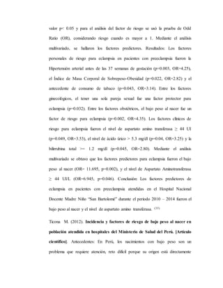 valor p< 0.05 y para el análisis del factor de riesgo se usó la prueba de Odd
Ratio (OR), considerando riesgo cuando es mayor a 1. Mediante el análisis
multivariado, se hallaron los factores predictores. Resultados: Los factores
personales de riesgo para eclampsia en pacientes con preeclampsia fueron la
Hipertensión arterial antes de las 37 semanas de gestación (p=0.003, OR=4.25),
el Índice de Masa Corporal de Sobrepeso-Obesidad (p=0.022, OR=2.82) y el
antecedente de consumo de tabaco (p=0.043, OR=3.14). Entre los factores
ginecológicos, el tener una sola pareja sexual fue una factor protector para
eclampsia (p=0.032). Entre los factores obstétricos, el bajo peso al nacer fue un
factor de riesgo para eclampsia (p=0.002, OR=4.35). Los factores clínicos de
riesgo para eclampsia fueron el nivel de aspartato amino transferasa ≥ 44 UI
(p=0.049, OR=3.53), el nivel de ácido úrico > 5.3 mg/dl (p=0.04, OR=3.25) y la
bilirrubina total >= 1.2 mg/dl (p=0.045, OR=2.80). Mediante el análisis
multivariado se obtuvo que los factores predictores para eclampsia fueron el bajo
peso al nacer (OR= 11.695, p=0.002), y el nivel de Aspartato Aminotransferasa
≥ 44 UI/L (OR=6.945, p=0.046). Conclusión: Los factores predictores de
eclampsia en pacientes con preeclampsia atendidas en el Hospital Nacional
Docente Madre Niño “San Bartolomé” durante el periodo 2010 – 2014 fueron el
bajo peso al nacer y el nivel de aspartato amino transferasa. (35)
Ticona M. (2012). Incidencia y factores de riesgo de bajo peso al nacer en
población atendida en hospitales del Ministerio de Salud del Perú. [Artículo
científico]. Antecedentes: En Perú, los nacimientos con bajo peso son un
problema que requiere atención, reto difícil porque su origen está directamente
 