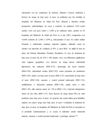relacionado con las condiciones de pobreza. Objetivo: Conocer incidencia y
factores de riesgo de bajo peso al nacer en población que fue atendida en
hospitales del Ministerio de Salud del Perú. Material y métodos: estudio
prospectivo, epidemiológico, de casos y controles. Se analizaron 7,423 recién
nacidos vivos con peso menor a 2,500 g de embarazo único, nacidos en 29
hospitales del Ministerio de Salud del Perú en el año 2007, comparados con
14,846 controles de 2,500 a 3,999 g, seleccionados al azar. Se realizó análisis
bivariado y multivariado mediante regresión logística, utilizando razón de
momios con intervalos de confianza al 95% y curva ROC. Se utilizó la base de
datos del Sistema Informático Perinatal. Resultados: La tasa de incidencia de
bajo peso al nacer fue de 8.24 x 100 nacidos vivos, con diferencias significativas
entre regiones geográficas. Los factores de riesgo fueron: enfermedad
hipertensiva del embarazo (RM=4.37), hemorragia del tercer trimestre
(RM=4.28), enfermedad crónica (RM=2.92), rotura prematura de membranas
(RM=2.85), madre con bajo peso al nacer (RM=2.27), antecedente de bajo peso
al nacer (RM=1.66), ausencia o control prenatal inadecuado (RM=1.91),
analfabetismo o instrucción primaria (RM=1.48), región sierra o selva
(RM=1.36), talla materna menor de 1.50 m (RM=1.15) e intervalo intergenésico
menor de dos años (RM=1.13). Estos factores de riesgo tienen 68% de valor
predictivo para bajo peso al nacer. Se propone una escala aditiva para identificar
mujeres con mayor riesgo para bajo peso al nacer. Conclusión: la incidencia de
bajo peso al nacer en hospitales del Ministerio de Salud del Perú se encuentra en
el promedio Latinoamericano y se asocia al deficiente estado nutricional
materno, ausencia o control prenatal inadecuado y patología materna.(36)
 