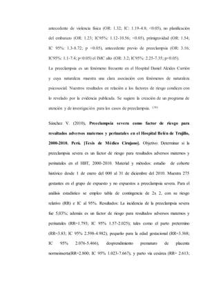 antecedente de violencia física (OR: 1.32; IC: 1.19-4.8; <0.05), no planificación
del embarazo (OR: 1.23; IC95%: 1.12-10.56; <0.05), primigravidad (OR: 1.54;
IC 95%: 1.3-8.72; p <0.05), antecedente previo de preeclampsia (OR: 3.16;
IC95%: 1.1-7.4; p<0.05) el IMC alto (OR: 3.2; IC95%: 2.25-7.35; p<0.05).
La preeclampsia es un fenómeno frecuente en el Hospital Daniel Alcides Carrión
y cuya naturaleza muestra una clara asociación con fenómenos de naturaleza
psicosocial. Nuestros resultados en relación a los factores de riesgo condicen con
lo revelado por la evidencia publicada. Se sugiere la creación de un programa de
atención y de investigación para los casos de preeclampsia. (38)
Sánchez V. (2010). Preeclampsia severa como factor de riesgo para
resultados adversos maternos y perinatales en el Hospital Belén de Trujillo,
2000-2010. Perú. [Tesis de Médico Cirujano]. Objetivo: Determinar si la
preeclampsia severa es un factor de riesgo para resultados adversos maternos y
perinatales en el HBT, 2000-2010. Material y métodos: estudio de cohorte
histórico desde 1 de enero del 000 al 31 de diciembre del 2010. Muestra 275
gestantes en el grupo de expuesto y no expuestos a preeclampsia severa. Para el
análisis estadístico se empleo tabla de contingencia de 2x 2, con su riesgo
relativo (RR) e IC al 95%. Resultados: La incidencia de la preeclampsia severa
fue 5,03%; además es un factor de riesgo para resultados adversos maternos y
perinatales (RR=1.793; IC 95% 1.57-2.025); tales como el parto pretermino
(RR=3.83; IC 95% 2.598-4.982), pequeño para la edad gestacional (RR=3.368;
IC 95% 2.076-5.466), desprendimiento prematuro de placenta
normoinserta(RR=2.800; IC 95% 1.023-7.667), y parto vía cesárea (RR= 2.613;
 