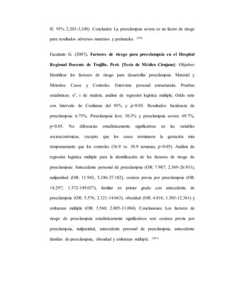 IC 95% 2.203-3,100). Conclusión: La preeclampsia severa es un factor de riesgo
para resultados adversos maternos y perinatales. (39)
Escalante G. (2007). Factores de riesgo para preeclampsia en el Hospital
Regional Docente de Trujillo. Perú. [Tesis de Médico Cirujano] Objetivo:
Identificar los factores de riesgo para desarrollar preeclampsia. Material y
Métodos: Casos y Controles. Entrevista personal estructurada. Pruebas
estadísticas: x2, t de student, análisis de regresión logística múltiple; Odds ratio
con Intervalo de Confianza del 95% y p<0.05. Resultados: Incidencia de
preeclampsia: 6.75%. Preeclampsia leve: 30.3% y preeclampsia severa: 69.7%,
p<0.05. No diferencias estadísticamente significativas en las variables
socioeconómicas, excepto que los casos terminaron la gestación más
tempranamente que los controles (36.9 vs. 38.9 semanas, p<0.05). Análisis de
regresión logística múltiple para la identificación de los factores de riesgo de
preeclampsia: Antecedente personal de preeclampsia (OR: 7.987; 2.369-26.931),
nuliparidad (OR: 11.942; 5.246-27.182), cesárea previa por preeclampsia (OR:
14.297; 1.372-149.037), familiar en primer grado con antecedente de
preeclampsia (OR: 5.576; 2.121-14.663), obesidad (OR: 4.016; 1.305-12.361) y
embarazo múltiple (OR: 3.560; 2.005-11.004). Conclusiones: Los factores de
riesgo de preeclampsia estadísticamente significativos son: cesárea previa por
preeclampsia, nuliparidad, antecedente personal de preeclampsia, antecedente
familiar de preeclampsia, obesidad y embarazo múltiple. (40 )
 
