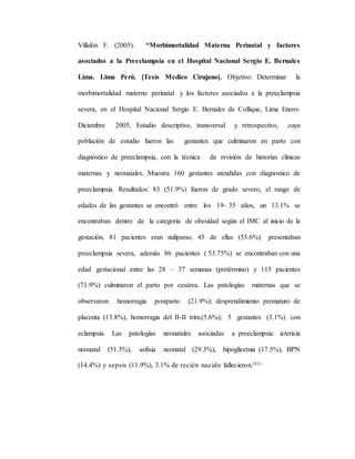 Villalón F. (2005). “Morbimortalidad Materna Perinatal y factores
asociados a la Preeclampsia en el Hospital Nacional Sergio E. Bernales
Lima. Lima Perú. [Tesis Medico Cirujano]. Objetivo: Determinar la
morbimortalidad materno perinatal y los factores asociados a la preeclampsia
severa, en el Hospital Nacional Sergio E. Bernales de Collique, Lima Enero-
Diciembre 2005. Estudio descriptivo, transversal y retrospectivo, cuya
población de estudio fueron las gestantes que culminaron en parto con
diagnóstico de preeclampsia, con la técnica de revisión de historias clínicas
maternas y neonatales. Muestra 160 gestantes atendidas con diagnostico de
preeclampsia. Resultados: 83 (51.9%) fueron de grado severo, el rango de
edades de las gestantes se encontró entre los 19- 35 años, un 13.1% se
encontraban dentro de la categoría de obesidad según el IMC al inicio de la
gestación, 81 pacientes eran nulíparas; 45 de ellas (55.6%) presentaban
preeclampsia severa, además 86 pacientes ( 53.75%) se encontraban con una
edad gestacional entre las 28 – 37 semanas (pretérmino) y 115 pacientes
(71.9%) culminaron el parto por cesárea. Las patologías maternas que se
observaron: hemorragia postparto (21.9%); desprendimiento prematuro de
placenta (13.8%), hemorragia del II-II trim.(5.6%); 5 gestantes (3.1%) con
eclampsia. Las patologías neonatales asociadas a preeclampsia: ictericia
neonatal (51.3%), asfixia neonatal (29.3%), hipoglicemia (17.5%), BPN
(14.4%) y sepsis (11.9%), 3.1% de recién nacido fallecieron.(41)
 