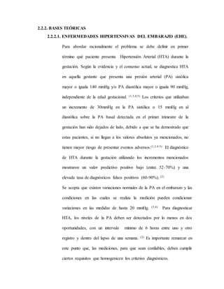 2.2.2. BASES TEÓRICAS
2.2.2.1. ENFERMEDADES HIPERTENSIVAS DEL EMBARAZO (EHE).
Para abordar racionalmente el problema se debe definir en primer
término qué paciente presenta Hipertensión Arterial (HTA) durante la
gestación. Según la evidencia y el consenso actual, se diagnostica HTA
en aquella gestante que presenta una presión arterial (PA) sistólica
mayor o iguala 140 mmHg y/o PA diastólica mayor o iguala 90 mmHg,
independiente de la edad gestacional. (1,3,4,5) Los criterios que utilizaban
un incremento de 30mmHg en la PA sistólica o 15 mmHg en al
diastólica sobre la PA basal detectada en el primer trimestre de la
gestación han sido dejados de lado, debido a que se ha demostrado que
estas pacientes, si no llegan a los valores absolutos ya mencionados, no
tienen mayor riesgo de presentar eventos adversos.(1,3.4.5) El diagnóstico
de HTA durante la gestación utilizando los incrementos mencionados
mostraron un valor predictivo positivo bajo (entre 52-70%) y una
elevada tasa de diagnósticos falsos positivos (60-90%). (2)
Se acepta que existen variaciones normales de la PA en el embarazo y las
condiciones en las cuales se realiza la medición pueden condicionar
variaciones en las medidas de hasta 20 mmHg. (3,4) Para diagnosticar
HTA, los niveles de la PA deben ser detectados por lo menos en dos
oportunidades, con un intervalo mínimo de 6 horas entre uno y otro
registro y dentro del lapso de una semana. (2) Es importante remarcar en
este punto que, las mediciones, para que sean confiables, deben cumplir
ciertos requisitos que homogenicen los criterios diagnósticos.
 