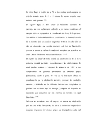 En primer lugar, el registro de la PA se debe realizar con la paciente en
posición sentada, luego de 5 a 15 minutos de reposo, evitando crear
ansiedad en la gestante. (1,3)
En segundo lugar, se debe utilizar un tensiómetro idealmente de
mercurio, que este debidamente calibrado y en buenas condiciones; el
manguito debe ser apropiado a la circunferencia del brazo de la paciente,
colocado en el tercio medio del brazo y debe estar a la altura del corazón
de la paciente; para un adecuado diagnóstico de HTA, se debe tener un
plan de diagnostico que permita establecer qué tipo de hipertensión
presenta la gestante y cuál es el manejo más apropiado, de acuerdo a las
Guías Clínicas idealmente basados en evidencias. (1,3,4)
El objetivo de utilizar el mismo sistema de clasificación de HTA en la
gestación, permitirá que tanto los profesionales y los establecimientos de
salud puedan reportar y comparar la incidencia de HTA y sus
complicaciones, en gestantes provenientes de diferentes grupos
poblacionales, desde el punto de vista de la intervención clínica, la
estandarización de la clasificación permitirá comparar los resultados
maternos y perinatales de las diferentes intervenciones terapéuticas en
gestantes con el mismo tipo de patología, y emplear los esquemas de
tratamiento que demuestren ser más efectivos en pacientes con igual
diagnóstico. (3,4)
Debemos ser conscientes que, el proponer un sistema de clasificación
para las EHE no ha sido sencillo, esa así en el tiempo han surgido varios
esquemas propuestos por diversos grupos de investigadores, cada cual
 