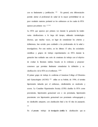 con su fundamento y justificación. (8) En general, esta diferenciación
permite alertar al profesional de salud de la mayor probabilidad de un
peor resultado materno perinatal en los embarazos en los cuales la HTA
aparece por primera vez. (1,3,4)
La HTA que aparece por primera vez durante la gestación ha tenido
varias clasificaciones a lo largo del tiempo, utilizando terminologías
diversas, que muchas veces, en lugar de estandarizar los criterios y
definiciones, han servido para confundir a los profesionales de la salud e
investigadores. Por este motivo, en los últimos 15 años, las sociedades
científicas y grupos de trabajo experimentados en HTA durante la
gestación han realizado una serie de reuniones de trabajo con el objetivo
de evaluar la literatura médica basada en la evidencia y proponer
consensos que permitan finalmente estandarizar la definición y su
clasificación de la HTA en el embarazo. (1,3)
El primer grupo de trabajo lo conforma el American College of Obstetrics
and Gynecologists (ACOG) (4) utiliza en su boletín, de 1996, el termino
hipertensión inducida por el embarazo, clasificándola en moderada y
severa. La Canadian Hypertensión Society (CHS) clasifica la HTA como
preexistente, hipertensión gestacional con o sin proteinuria, hipertensión
preexistente con hipertensión gestacional con proteinuria sobreagregada y
no clasificable anteparto, con clasificación final a los 42 días de puerperio.
(4)
En el presente trabajo de investigación científica la clasificación que se
 
