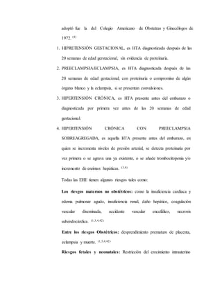 adoptó fue la del Colegio Americano de Obstetras y Ginecólogos de
1972. (4)
1. HIPRETENSIÓN GESTACIONAL, es HTA diagnosticada después de las
20 semanas de edad gerstacional, sin evidencia de proteinuria.
2. PREECLAMPSIA/ECLAMPSIA, es HTA diagnosticada después de las
20 semanas de edad gestacional, con proteinuria o compromiso de algún
órgano blanco y la eclampsia, si se presentan convulsiones.
3. HIPERTENSIÓN CRÓNICA, es HTA presente antes del embarazo o
diagnosticada por primera vez antes de las 20 semanas de edad
gestacional.
4. HIPERTENSIÓN CRÓNICA CON PREECLAMPSIA
SOBREAGREGADA, es aquella HTA presente antes del embarazo, en
quien se incrementa niveles de presión arterial, se detecta proteinuria por
vez primera o se agrava una ya existente, o se añade trombocitopenia y/o
incremento de enzimas hepáticas. (3,4)
Todas las EHE tienen algunos riesgos tales como:
Los riesgos maternos no obstétricos: como la insuficiencia cardíaca y
edema pulmonar agudo, insuficiencia renal, daño hepático, coagulación
vascular diseminada, accidente vascular encefálico, necrosis
subendocárdica. (1,3,4,42)
Entre los riesgos Obstétricos: desprendimiento prematuro de placenta,
eclampsia y muerte. (1,3,4,42)
Riesgos fetales y neonatales: Restricción del crecimiento intrauterino
 