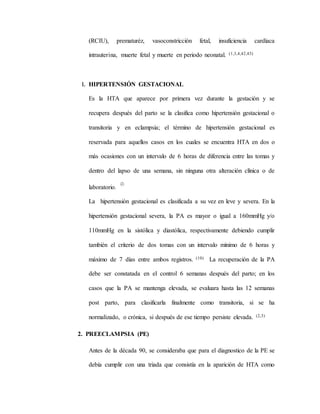 (RCIU), prematuréz, vasoconstricción fetal, insuficiencia cardíaca
intrauterina, muerte fetal y muerte en periodo neonatal. (1,3,4,42,43)
1. HIPERTENSIÓN GESTACIONAL
Es la HTA que aparece por primera vez durante la gestación y se
recupera después del parto se la clasifica como hipertensión gestacional o
transitoria y en eclampsia; el término de hipertensión gestacional es
reservada para aquellos casos en los cuales se encuentra HTA en dos o
más ocasiones con un intervalo de 6 horas de diferencia entre las tomas y
dentro del lapso de una semana, sin ninguna otra alteración clínica o de
laboratorio.
(2)
La hipertensión gestacional es clasificada a su vez en leve y severa. En la
hipertensión gestacional severa, la PA es mayor o igual a 160mmHg y/o
110mmHg en la sistólica y diastólica, respectivamente debiendo cumplir
también el criterio de dos tomas con un intervalo mínimo de 6 horas y
máximo de 7 días entre ambos registros. (10) La recuperación de la PA
debe ser constatada en el control 6 semanas después del parto; en los
casos que la PA se mantenga elevada, se evaluara hasta las 12 semanas
post parto, para clasificarla finalmente como transitoria, si se ha
normalizado, o crónica, si después de ese tiempo persiste elevada. (2,3)
2. PREECLAMPSIA (PE)
Antes de la década 90, se consideraba que para el diagnostico de la PE se
debía cumplir con una triada que consistía en la aparición de HTA como
 