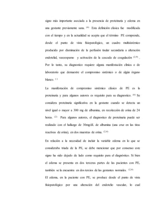 signo más importante asociada a la presencia de proteinuria y edema en
una gestante previamente sana. (4) Esta definición clásica fue modificada
con el tiempo y en la actualidad se acepta que el término PE comprende,
desde el punto de vista fisiopatológico, un cuadro multisistémico
producido por disminución de la perfusión tisular secundaria a alteración
endotelial, vasoespamo y activación de la cascada de coagulación (2,9) .
Por lo tanto, su diagnostico requiere alguna manifestación clínica o de
laboratorio que demuestre el compromiso sistémico o de algún órgano
blanco. ( )
La manifestación de compromiso sistémico clásico de PE es la
proteinuria y para algunos autores es requisito para su diagnostico. (6) Se
considera proteinuria significativa en la gestante cuando se detecta un
nivel igual o mayor a 300 mg de albumina, en recolección de orina de 24
horas. (2) Para algunos autores, el diagnostico de proteinuria puede ser
realizado con el hallazgo de 30mg/dL de albumina (una cruz en las tiras
reactivas de orina), en dos muestras de orina. (2,4)
En relación a la necesidad de incluir la variable edema en lo que se
consideraba triada de la PE, se debe mencionar que por consenso este
signo ha sido dejado de lado como requisito para el diagnóstico. Si bien
el edema se presenta en dos terceras partes de las pacientes con PE,
también se la encuentra en dos tercios de las gestantes normales. (2,4)
El edema, en la paciente con PE, se produce desde el punto de vista
fisiopatológico por una alteración del endotelio vascular, lo cual
 