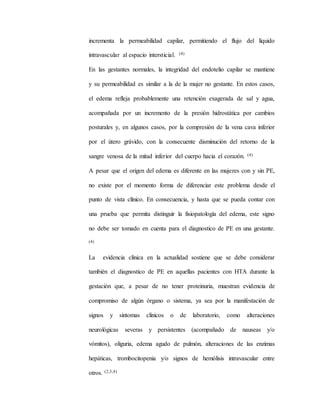 incrementa la permeabilidad capilar, permitiendo el flujo del líquido
intravascular al espacio intersticial. (4)
En las gestantes normales, la integridad del endotelio capilar se mantiene
y su permeabilidad es similar a la de la mujer no gestante. En estos casos,
el edema refleja probablemente una retención exagerada de sal y agua,
acompañada por un incremento de la presión hidrostática por cambios
posturales y, en algunos casos, por la compresión de la vena cava inferior
por el útero grávido, con la consecuente disminución del retorno de la
sangre venosa de la mitad inferior del cuerpo hacia el corazón. (4)
A pesar que el origen del edema es diferente en las mujeres con y sin PE,
no existe por el momento forma de diferenciar este problema desde el
punto de vista clínico. En consecuencia, y hasta que se pueda contar con
una prueba que permita distinguir la fisiopatología del edema, este signo
no debe ser tomado en cuenta para el diagnostico de PE en una gestante.
(4)
La evidencia clínica en la actualidad sostiene que se debe considerar
también el diagnostico de PE en aquellas pacientes con HTA durante la
gestación que, a pesar de no tener proteinuria, muestran evidencia de
compromiso de algún órgano o sistema, ya sea por la manifestación de
signos y síntomas clínicos o de laboratorio, como alteraciones
neurológicas severas y persistentes (acompañado de nauseas y/o
vómitos), oliguria, edema agudo de pulmón, alteraciones de las enzimas
hepáticas, trombocitopenia y/o signos de hemólisis intravascular entre
otros. (2,3,4)
 