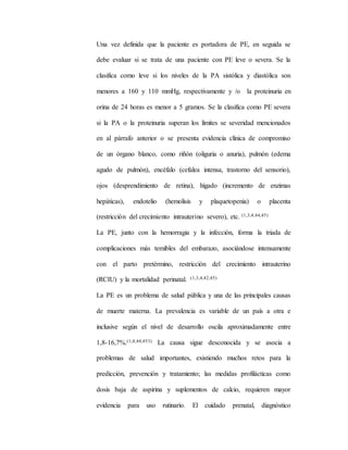 Una vez definida que la paciente es portadora de PE, en seguida se
debe evaluar si se trata de una paciente con PE leve o severa. Se la
clasifica como leve si los niveles de la PA sistólica y diastólica son
menores a 160 y 110 mmHg, respectivamente y /o la proteinuria en
orina de 24 horas es menor a 5 gramos. Se la clasifica como PE severa
si la PA o la proteinuria superan los límites se severidad mencionados
en al párrafo anterior o se presenta evidencia clínica de compromiso
de un órgano blanco, como riñón (oliguria o anuria), pulmón (edema
agudo de pulmón), encéfalo (cefalea intensa, trastorno del sensorio),
ojos (desprendimiento de retina), hígado (incremento de enzimas
hepáticas), endotelio (hemolisis y plaquetopenia) o placenta
(restricción del crecimiento intrauterino severo), etc. (1,3,4,44,45)
La PE, junto con la hemorragia y la infección, forma la triada de
complicaciones más temibles del embarazo, asociándose intensamente
con el parto pretérmino, restricción del crecimiento intrauterino
(RCIU) y la mortalidad perinatal. (1,3,4,42,45)
La PE es un problema de salud pública y una de las principales causas
de muerte materna. La prevalencia es variable de un país a otra e
inclusive según el nivel de desarrollo oscila aproximadamente entre
1,8-16,7%.(1,4,44,453) La causa sigue desconocida y se asocia a
problemas de salud importantes, existiendo muchos retos para la
predicción, prevención y tratamiento; las medidas profilácticas como
dosis baja de aspirina y suplementos de calcio, requieren mayor
evidencia para uso rutinario. El cuidado prenatal, diagnóstico
 