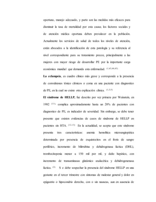 oportuno, manejo adecuado, y parto son las medidas más eficaces para
disminuir la tasa de mortalidad por esta causa; los factores sociales y
de atención médica oportuna deben prevalecer en la población.
Actualmente los servicios de salud de todos los niveles de atención,
están abocados a la identificación de esta patología y su referencia al
nivel correspondiente para su tratamiento precoz, principalmente a las
mujeres con mayor riesgo de desarrollar PE por la importante carga
económica mundial que demanda esta enfermedad. (1,43,44,45)
La eclampsia, es cuadro clínico más grave y corresponde a la presencia
de convulsiones tónico clónicos o coma en una paciente con diagnostico
de PE, en la cual no existe otra explicación clínica. (1,3,5)
El síndrome de HELLP, fue descrito por vez primera por Weinstein, en
1982 (11), complica aproximadamente hasta un 20% de pacientes con
diagnostico de PE, es indicador de severidad. Sin embargo, se debe tener
presente que existen evidencias de casos de síndrome de HELLP en
pacientes sin HTA. (12,13) En la actualidad, se acepta que este síndrome
presenta tres características: anemia hemolítica microangiopática
determinada por presencia de esquistocitos en el frotis de sangre
periférico, incremento de bilirrubina y dehidrogenasa láctica (DHL),
trombocitopenia menor a 150 mil por mL y daño hepático, con
incremento de transaminasas glutámico axalacética y dehidrogenenasa
láctica. (3) S e debe sospechar la presencia del síndrome HELLP en una
gestante en el tercer trimestre con síntomas de malestar general y dolor en
epigastrio o hipocondrio derecho, con o sin nauseas, aun en ausencia de
 