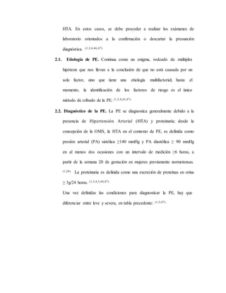 HTA. En estos casos, se debe proceder a realizar los exámenes de
laboratorio orientados a la confirmación o descartar la presunción
diagnóstica. (1,3,4,46,47)
2.1. Etiología de PE. Continua como un enigma, rodeado de múltiples
hipótesis que nos llevan a la conclusión de que no está causada por un
solo factor, sino que tiene una etiología multifactorial; hasta el
momento, la identificación de los factores de riesgo es el único
método de cribado de la PE. (1,3,4,43,47)
2.2. Diagnóstico de la PE. La PE se diagnostica generalmente debido a la
presencia de Hipertensión Arterial (HTA) y proteinuria; desde la
concepción de la OMS, la HTA en el contexto de PE, es definida como
presión arterial (PA) sistólica ≥140 mmHg y PA diastólica ≥ 90 mmHg
en al menos dos ocasiones con un intervalo de medición ≥6 horas, a
partir de la semana 20 de gestación en mujeres previamente normotensas.
(1,26) La proteinuria es definida como una excreción de proteínas en orina
≥ 3g/24 horas. (1,3,4,5,44,47)
Una vez definidas las condiciones para diagnosticar la PE, hay que
diferenciar entre leve y severa, en tabla precedente: (1,3,47)
 