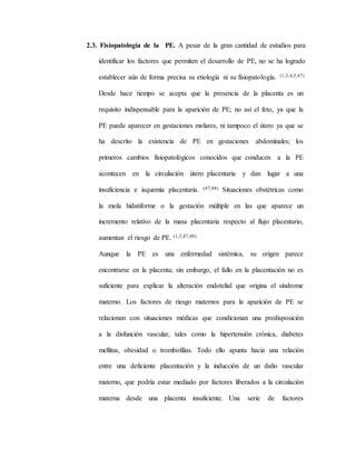 2.3. Fisiopatología de la PE. A pesar de la gran cantidad de estudios para
identificar los factores que permiten el desarrollo de PE, no se ha logrado
establecer aún de forma precisa su etiología ni su fisiopatología. (1,3,4,5,47)
Desde hace tiempo se acepta que la presencia de la placenta es un
requisito indispensable para la aparición de PE; no así el feto, ya que la
PE puede aparecer en gestaciones molares, ni tampoco el útero ya que se
ha descrito la existencia de PE en gestaciones abdominales; los
primeros cambios fisiopatológicos conocidos que conducen a la PE
acontecen en la circulación útero placentaria y dan lugar a una
insuficiencia e isquemia placentaria. (47,48) Situaciones obstétricas como
la mola hidatiforme o la gestación múltiple en las que aparece un
incremento relativo de la masa placentaria respecto al flujo placentario,
aumentan el riesgo de PE. (1,3,47,48)
Aunque la PE es una enfermedad sistémica, su origen parece
encontrarse en la placenta; sin embargo, el fallo en la placentación no es
suficiente para explicar la alteración endotelial que origina el síndrome
materno. Los factores de riesgo maternos para la aparición de PE se
relacionan con situaciones médicas que condicionan una predisposición
a la disfunción vascular, tales como la hipertensión crónica, diabetes
mellitus, obesidad o trombofilias. Todo ello apunta hacia una relación
entre una deficiente placentación y la inducción de un daño vascular
materno, que podría estar mediado por factores liberados a la circulación
materna desde una placenta insuficiente. Una serie de factores
 