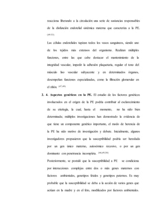 reacciona liberando a la circulación una serie de sustancias responsables
de la disfunción endotelial sistémica materna que caracteriza a la PE.
(49.53)
Las células endoteliales tapizan todos los vasos sanguíneos, siendo uno
de los tejidos más extensos del organismo. Realizan múltiples
funciones, entre las que cabe destacar el mantenimiento de la
integridad vascular, impedir la adhesión plaquetaria, regular el tono del
músculo liso vascular subyacente y en determinados órganos,
desempeñan funciones especializadas, como la filtración glomerular en
el riñón. (47,49)
2. 4. Aspectos genéticos en la PE. El estudio de los factores genéticos
involucrados en el origen de la PE podría contribuir al esclarecimiento
de su etiología, la cual, hasta el momento, no ha sido bien
determinada; múltiples investigaciones han demostrado la evidencia de
que tiene un componente genético importante, el modo de herencia de
la PE ha sido motivo de investigación y debate. Inicialmente, algunos
investigadores propusieron que la susceptibilidad podría ser heredada
por un gen único materno, autosómico recesivo, o por un gen
dominante con penetrancia incompleta. (46,49,50)
Posteriormente, se postuló que la susceptibilidad a PE se condiciona
por interacciones complejas entre dos o más genes maternos con
factores ambientales, genotipos fetales y genotipos paternos. Es muy
probable que la susceptibilidad se deba a la acción de varios genes que
actúan en la madre y en el feto, modificados por factores ambientales.
 