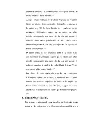 enunembarazoanterior), la administraciónde dosisbajasde aspirina no
mostró beneficios enestas pacientes.(54)
Además, estudios realizados por Cochrane Pregnancy and Childbirth
Group, en estudios clínicos controlados aleatorizados excluyendo a
las mujeres con EHE; los datos obtenidos de 11 estudios en los que
participaron 14 946 mujeres sugieren que las mujeres que habían
recibido suplementación con calcio (1,5-2 g por día) durante el
embarazo tenían menos probabilidades de tener presión arterial
elevada (con proteinuria o sin ella) en comparación con aquellas que
habían tomado placebo. (55)
De manera similar, los datos obtenidos a partir de 12 estudios en los
que participaron 15 206 mujeres sugieren que las mujeres que habían
recibido suplementación con calcio (1,5-2 g por día) durante el
embarazo mostraban la mitad de las probabilidades de tener PE que
aquellas que habían tomado placebo. (56)
Los datos de cuatro estudios clínicos en los que participaron
9732 mujeres sugieren que el índice de morbilidad grave o muerte
materna con resultados compuestos era menor en las mujeres que
habían recibido suplementación con calcio (> 1,5-2 g por día) durante
el embarazo en comparación con aquellas que habían tomado placebo.
(56)
3. HIPERTENSIÓN CRÓNICA
Una gestante es diagnosticada como portadora de hipertensión crónica
cuando la HTA está presente y ha sido comunicada antes del inicio de la
 