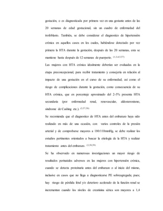 gestación, o es diagnosticada por primera vez en una gestante antes de las
20 semanas de edad gestacional, sin un cuadro de enfermedad del
trofoblasto. También, se debe considerar el diagnostico de hipertensión
crónica en aquellos casos en los cuales, habiéndose detectado por vez
primera la HTA durante la gestación, después de las 20 semanas, esta se
mantiene hasta después de 12 semanas de puerperio. (1,3,4,5,57)
Las mujeres con HTA crónica idealmente deberían ser evaluadas en la
etapa preconcepcional, para recibir tratamiento y consejería en relación al
impacto de una gestación en el curso de su enfermedad, así como el
riesgo de complicaciones durante la gestación, como consecuencia de su
HTA crónica, que en porcentaje aproximado del 2-5% presenta HTA
secundaria (por enfermedad renal, renovascular, aldosteronismo,
síndrome de Cushing etc.). (3,57,58)
Se recomienda que el diagnostico de HTA antes del embarazo haya sido
realizado en más de una ocasión, con varios controles de la presión
arterial y de comprobarse mayores a 180/110mmHg, se debe realizar los
estudios pertinentes orientados a buscar la etiología de la HTA y realizar
tratamiento antes del embarazo. (3,58,59)
Se ha observado en numerosas investigaciones un mayor riesgo de
resultados perinatales adversos en las mujeres con hipertensión crónica,
cuando se detecta proteinuria antes del embarazo o al inicio del mismo,
inclusive en casos que no llega a diagnosticarse PE sobreagregada; pues;
hay riesgo de pérdida fetal y/o deterioro acelerado de la función renal se
incrementan cuando los niveles de creatinina sérica son mayores a 1,4
 