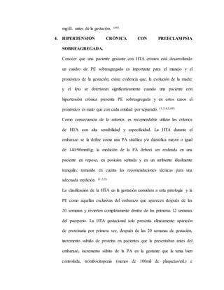 mg/dL antes de la gestación. (60)
4. HIPERTENSIÓN CRÓNICA CON PREECLAMPSIA
SOBREAGREGADA.
Conocer que una paciente gestante con HTA crónica está desarrollando
un cuadro de PE sobreagregada es importante para el manejo y el
pronóstico de la gestación; existe evidencia que, la evolución de la madre
y el feto se deterioran significativamente cuando una paciente con
hipertensión crónica presenta PE sobreagregada y en estos casos el
pronóstico es malo que con cada entidad por separado. (1,3,4,5,60)
Como consecuencia de lo anterior, es recomendable utilizar los criterios
de HTA con alta sensibilidad y especificidad. La HTA durante el
embarazo se la define como una PA sistólica y/o diastólica mayor o igual
de 140/90mmHg; la medición de la PA deberá ser realizada en una
paciente en reposo, en posición sentada y en un ambiente idealmente
tranquilo, tomando en cuenta las recomendaciones técnicas para una
adecuada medición. (1,3,5)
La clasificación de la HTA en la gestación considera a esta patología y la
PE como aquellas exclusivas del embarazo que aparecen después de las
20 semanas y revierten completamente dentro de las primeras 12 semanas
del puerperio. La HTA gestacional solo presenta clínicamente: aparición
de proteinuria por primera vez, después de las 20 semanas de gestación,
incremento subido de proteína en pacientes que la presentaban antes del
embarazo, incremento súbito de la PA en la gestante que la tenia bien
controlada, trombocitopenia (menos de 100mil de plaquetas/mL) e
 