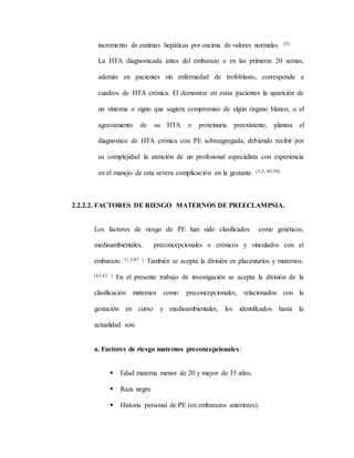 incremento de enzimas hepáticas por encima de valores normales. (5)
La HTA diagnosticada antes del embarazo o en las primeras 20 semas,
además en pacientes sin enfermedad de trofoblasto, corresponde a
cuadros de HTA crónica. El demostrar en estas pacientes la aparición de
un síntoma o signo que sugiera compromiso de algún órgano blanco, o el
agravamiento de su HTA o proteinuria preexistente, plantea el
diagnostico de HTA crónica con PE sobreagregada, debiendo recibir por
su complejidad la atención de un profesional especialista con experiencia
en el manejo de esta severa complicación en la gestante. (3,5, 49,50)
2.2.2.2. FACTORES DE RIESGO MATERNOS DE PREECLAMPSIA.
Los factores de riesgo de PE han sido clasificados como genéticos,
medioambientales, preconcepcionales o crónicos y vinculados con el
embarazo. (1,3,61 ) También se acepta la división en placentarios y maternos.
(62,63 ) En el presente trabajo de investigación se acepta la división de la
clasificación maternos como: preconcepcionales, relacionados con la
gestación en curso y medioambientales, los identificados hasta la
actualidad son:
a. Factores de riesgo maternos preconcepcionales:
 Edad materna menor de 20 y mayor de 35 años.
 Raza negra.
 Historia personal de PE (en embarazos anteriores).
 