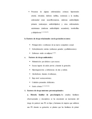  Presencia de algunas enfermedades crónicas: hipertensión
arterial, obesidad, diabetes mellitus, resistencia a la insulina,
enfermedad renal, neurofibromatosis, síndrome antifosfolípido
primario (anticuerpos antifosfolípidos) y otras enfermedades
autoinmunes (síndrome antifosfolípido secundario), trombofilias
y dislipidemia.(1,3,5,64,65)
b. Factores de riesgo relacionados con la gestación en curso:
 Primigravidéz o embarazo de un nuevo compañero sexual.
 Sobredistención uterina (embarazo gemelar y polihidramnios).
 Embarazo molar en nulípara.(1,65)
c. Factores de riesgo ambientales:
 Malnutrición por defecto o por exceso.
 Escasa ingesta de calcio previa y durante la gestación.
 Hipomagnesemia y deficiencias de zinc y selenio.
 Alcoholismo durante el embarazo.
 Bajo nivel socioeconómico.
 Cuidados prenatales deficientes.
 Estrés crónico.(1,3,4,65,66)
1. Factores de riesgo maternos preconcepcionales:
a. Historia familiar de preeclampsia. En estudios familiares
observacionales y descriptivos se ha encontrado un incremento del
riesgo de padecer una PE en hijas y hermanas de mujeres que sufrieron
una PE durante su gestación; se plantea que las familiares de primer
 
