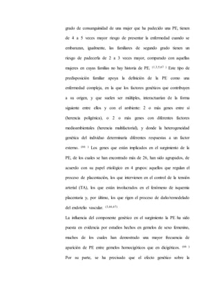 grado de consanguinidad de una mujer que ha padecido una PE, tienen
de 4 a 5 veces mayor riesgo de presentar la enfermedad cuando se
embarazan, igualmente, las familiares de segundo grado tienen un
riesgo de padecerla de 2 a 3 veces mayor, comparado con aquellas
mujeres en cuyas familias no hay historia de PE. (1,3,5,67 ) Este tipo de
predisposición familiar apoya la definición de la PE como una
enfermedad compleja, en la que los factores genéticos que contribuyen
a su origen, y que suelen ser múltiples, interactuarían de la forma
siguiente entre ellos y con el ambiente: 2 o más genes entre sí
(herencia poligénica), o 2 o más genes con diferentes factores
medioambientales (herencia multifactorial), y donde la heterogeneidad
genética del individuo determinaría diferentes respuestas a un factor
externo. (66 ) Los genes que están implicados en el surgimiento de la
PE, de los cuales se han encontrado más de 26, han sido agrupados, de
acuerdo con su papel etiológico en 4 grupos: aquellos que regulan el
proceso de placentación, los que intervienen en el control de la tensión
arterial (TA), los que están involucrados en el fenómeno de isquemia
placentaria y, por último, los que rigen el proceso de daño/remodelado
del endotelio vascular. (3,66,67)
La influencia del componente genético en el surgimiento la PE ha sido
puesta en evidencia por estudios hechos en gemelos de sexo femenino,
muchos de los cuales han demostrado una mayor frecuencia de
aparición de PE entre gemelos homocigóticos que en dicigóticos. (66 )
Por su parte, se ha precisado que el efecto genético sobre la
 