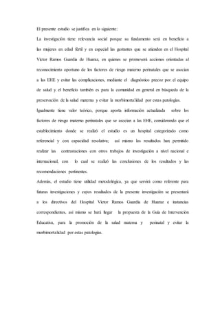 El presente estudio se justifica en lo siguiente:
La investigación tiene relevancia social porque su fundamento será en beneficio a
las mujeres en edad fértil y en especial las gestantes que se atienden en el Hospital
Víctor Ramos Guardia de Huaraz, en quienes se promoverá acciones orientadas al
reconocimiento oportuno de los factores de riesgo materno perinatales que se asocian
a las EHE y evitar las complicaciones, mediante el diagnóstico precoz por el equipo
de salud y el beneficio también es para la comunidad en general en búsqueda de la
preservación de la salud materna y evitar la morbimortalidad por estas patologías.
Igualmente tiene valor teórico, porque aporta información actualizada sobre los
factores de riesgo materno perinatales que se asocian a las EHE, considerando que el
establecimiento donde se realizó el estudio es un hospital categorizado como
referencial y con capacidad resolutiva; así mismo los resultados han permitido
realizar las contrastaciones con otros trabajos de investigación a nivel nacional e
internacional, con lo cual se realizó las conclusiones de los resultados y las
recomendaciones pertinentes.
Además, el estudio tiene utilidad metodológica, ya que servirá como referente para
futuras investigaciones y cuyos resultados de la presente investigación se presentará
a los directivos del Hospital Víctor Ramos Guardia de Huaraz e instancias
correspondientes, así mismo se hará llegar la propuesta de la Guía de Intervención
Educativa, para la promoción de la salud materna y perinatal y evitar la
morbimortalidad por estas patologías.
 