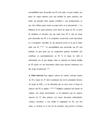 susceptibilidad para desarrollar una PE está dado, en gran medida, por
genes de origen materno; pero que también los genes paternos, por
medio del genotipo fetal, pueden contribuir a esta predisposición, ya
que estos últimos genes tienen un papel clave en la placentación. ( ) La
influencia de los genes paternos como factor de riesgo de PE, se pone
de manifiesto al encontrar que una mujer tiene 80 % más de riesgo
para desarrollar una PE si su compañero sexual tiene como antecedente
ser el progenitor masculino de una gestación previa en la que la mujer
sufrió una PE (67,68 ) la susceptibilidad para desarrollar una PE está
mediada en gran parte por un componente genético heredable, que
contribuye en aproximadamente un 50 % al riesgo de sufrir la
enfermedad, por lo que indagar sobre la existencia de historia familiar
de PE puede ser una herramienta valiosa para detectar embarazos con
alto riesgo de padecerla. (66)
b. Edad materna: Para algunos autores las edades extremas (menor
de 20 y mayor de 35 años) constituyen uno de los principales factores
de riesgo de EHE, y se ha informado que en estos casos el riesgo de
padecer una PE se duplica. (66,68,69) Múltiples conjeturas han tratado de
explicar este riesgo incrementado; se ha planteado que las mujeres
mayores de 35 años padecen con mayor frecuencia enfermedades
crónicas vasculares, y esto facilita el surgimiento de PE, por otra
parte, se sostiene en el caso de las pacientes muy jóvenes se forman
 