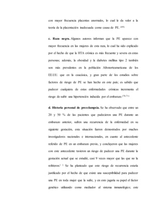 con mayor frecuencia placentas anormales, lo cual le da valor a la
teoría de la placentación inadecuada como causa de PE. (69)
c. Raza negra. Algunos autores informan que la PE aparece con
mayor frecuencia en las mujeres de esta raza, lo cual ha sido explicado
por el hecho de que la HTA crónica es más frecuente y severa en estas
personas; además, la obesidad y la diabetes mellitus tipo 2 también
son más prevalentes en la población Afronorteamericana de los
EE.UU. que en la caucásica, y gran parte de los estudios sobre
factores de riesgo de PE se han hecho en este país; es sabido que
padecer cualquiera de estas enfermedades crónicas incrementa el
riesgo de sufrir una hipertensión inducida por el embarazo.(70,71)
d. Historia personal de preeclampsia. Se ha observado que entre un
20 y 50 % de las pacientes que padecieron una PE durante un
embarazo anterior, sufren una recurrencia de la enfermedad en su
siguiente gestación, esta situación fueron demostrados por muchos
investigadores nacionales e internacionales, en cuanto al antecedente
referido de PE en un embarazo previo, y concluyeron que las mujeres
con este antecedente tuvieron un riesgo de padecer una PE durante la
gestación actual que se estudió, casi 9 veces mayor que las que no la
refirieron.( ) Se ha planteado que este riesgo de recurrencia estaría
justificado por el hecho de que existe una susceptibilidad para padecer
una PE en toda mujer que la sufre, y en esto jugaría su papel el factor
genético utilizando como mediador al sistema inmunológico; este
 