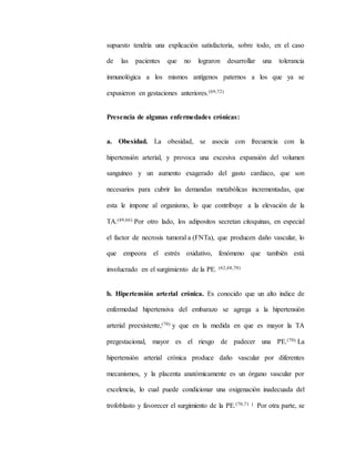 supuesto tendría una explicación satisfactoria, sobre todo, en el caso
de las pacientes que no lograron desarrollar una tolerancia
inmunológica a los mismos antígenos paternos a los que ya se
expusieron en gestaciones anteriores.(69,72)
Presencia de algunas enfermedades crónicas:
a. Obesidad. La obesidad, se asocia con frecuencia con la
hipertensión arterial, y provoca una excesiva expansión del volumen
sanguíneo y un aumento exagerado del gasto cardíaco, que son
necesarios para cubrir las demandas metabólicas incrementadas, que
esta le impone al organismo, lo que contribuye a la elevación de la
TA.(49,66) Por otro lado, los adipositos secretan citoquinas, en especial
el factor de necrosis tumoral a (FNTa), que producen daño vascular, lo
que empeora el estrés oxidativo, fenómeno que también está
involucrado en el surgimiento de la PE. (62,68,70)
b. Hipertensión arterial crónica. Es conocido que un alto índice de
enfermedad hipertensiva del embarazo se agrega a la hipertensión
arterial preexistente,(70) y que en la medida en que es mayor la TA
pregestacional, mayor es el riesgo de padecer una PE.(70) La
hipertensión arterial crónica produce daño vascular por diferentes
mecanismos, y la placenta anatómicamente es un órgano vascular por
excelencia, lo cual puede condicionar una oxigenación inadecuada del
trofoblasto y favorecer el surgimiento de la PE.(70,71 ) Por otra parte, se
 