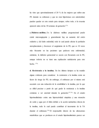 ha visto que aproximadamente el 20 % de las mujeres que sufren una
PE durante su embarazo y que no eran hipertensas con anterioridad,
pueden quedar en este estado para siempre, sobre todo, si la toxemia
apareció antes de las 30 semanas de gestación.(73)
c. Diabetes mellitus. En la diabetes mellitus pregestacional puede
existir microangiopatía y generalmente hay un aumento del estrés
oxidativo y del daño endotelial, todo lo cual puede afectar la perfusión
uteroplacentaria y favorecer el surgimiento de la PE, que es 10 veces
más frecuente en las pacientes que padecen esta enfermedad;
asimismo, la diabetes gestacional se asocia con frecuencia con la PE,
aunque todavía no se tiene una explicación satisfactoria para este
hecho. (74)
d. Resistencia a la insulina. En los últimos tiempos se ha reunido
alguna evidencia para considerar la resistencia a la insulina como un
factor de riesgo de PE; sin embargo, el embarazo por sí mismo está
asociado con una reducción de la sensibilidad a la insulina, por lo que
es difícil precisar a partir de qué grado la resistencia a la insulina
comienza a ser anormal durante la gestación.(75,76) En el estado
hiperinsulinémico existe una hiperactividad simpática y una retención
de sodio y agua por el riñón debido a la acción natriurética directa de
la insulina, todo lo cual puede contribuir al incremento de la TA
durante el embarazo.(76) El responsable directo de las alteraciones
metabólicas que se producen en el estado hiperinsulinémico parece ser
 