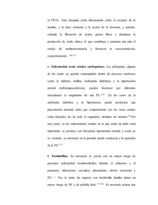 el FNTa. Esta citoquina actúa directamente sobre el receptor de la
insulina, y lo hace resistente a la acción de la hormona, y además,
estimula la liberación de ácidos grasos libres y disminuye la
producción de óxido nítrico, lo que contribuye a aumentar aún más el
estado de insulinorresistencia y favorecer la vasoconstricción,
respectivamente. (48,51)
e. Enfermedad renal crónica (nefropatías). Las nefropatías, algunas
de las cuales ya quedan contempladas dentro de procesos morbosos
como la diabetes mellitus (nefropatía diabética) y la hipertensión
arterial (nefroangioesclerosis), pueden favorecer por diferentes
mecanismos el surgimiento de una PE.7,29 En los casos de la
nefropatía diabética y la hipertensiva, puede producirse una
placentación anormal, dado que conjuntamente con los vasos renales
están afectados los de todo el organismo, incluidos los uterinos.30 Por
otra parte, en las enfermedades renales en la que existe un daño renal
importante, se produce con frecuencia hipertensión arterial, y como ya
se comentó, su presencia en la gestante puede coadyuvar a la aparición
de la PE.(77)
f. Trombofilias. Su presencia se asocia con un mayor riesgo de
presentar enfermedad tromboembólica durante el embarazo y el
puerperio, alteraciones vasculares placentarias, aborto recurrente y
PE.( ) Por lo tanto, las mujeres con trombofilia familiar tienen un
mayor riesgo de PE y de pérdida fetal. (77,78) Es necesario aclarar que
 