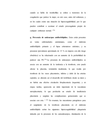 cuando se habla de trombofilias se refiere a trastornos de la
coagulación que padece la mujer, en este caso, antes del embarazo, y
en los cuales existe una situación de hipercoagulabilidad, por lo que
pueden contribuir a acentuar el estado procoagulante propio de
cualquier embarazo normal. (78)
g. Presencia de anticuerpos antifosfolípidos. Estos están presentes
en varias enfermedades autoinmunes, como el síndrome
antifosfolípido primario y el lupus eritematoso sistémico, y su
presencia (prevalencia aproximada de 15 % en mujeres con alto riesgo
obstétrico) se ha relacionado con un aumento de la probabilidad de
padecer una PE.(78) La presencia de anticuerpos antifosfolípidos se
asocia con un aumento de la tendencia a la trombosis, esto puede
afectar la placenta, tornándola insuficiente, lo que resulta por
trombosis de los vasos placentarios, infartos y daño de las arterias
espirales; se alteraría así el desarrollo del trofoblasto desde su inicio y
no habría una efectiva circulación fetoplacentaria (isquemia), y en
etapas tardías, aparecería un daño importante de la vasculatura
uteroplacentaria, lo que produciría un estado de insuficiencia
placentaria y surgirían las complicaciones gestacionales que se
asocian con esta. ( 69) En resumen, los mecanismos patogénicos para
el surgimiento de la trombosis placentaria en el síndrome
antifosfolípido serían los siguientes: hipercoagulabilidad plaquetaria
inducida por la presencia de los autoanticuerpos, disminución de la
 