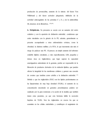 producción de prostaciclina, aumento de la síntesis del factor Von
Willebrand y del factor activador plaquetario, inhibición de la
actividad anticoagulante de las proteínas C y S, y de la antitrombina
III, deterioro de la fibrinólisis. (58,69)
h. Dislipidemia. Su presencia se asocia con un aumento del estrés
oxidativo y con la aparición de disfunción endotelial, condiciones que
están vinculadas con la génesis de la PE, además, generalmente se
presenta acompañando a otras enfermedades crónicas, como la
obesidad, la diabetes mellitus y la HTA, lo que incrementa aún más el
riesgo de padecer una PE. Al parecer, un simple aumento del substrato
oxidable (lípidos circulantes, y más específicamente, LDL pequeñas y
densas ricas en triglicéridos), que logre superar la capacidad
amortiguadora antioxidante de la gestante, podría ser responsable de la
liberación de productos derivados de la oxidación lipídica, que pueden
afectar la integridad de las membranas celulares y generar una cascada
de eventos que tendrían como colofón a la disfunción endotelial. (3)
Debido a que los triglicéridos (TGC) son los lípidos predominantes en
las lipoproteínas de muy baja densidad (VLDL), el aumento de su
concentración encontrado en gestantes preeclámpsicas pudiera ser
explicado por la gran resistencia a la acción de la insulina que también
tienen estas pacientes, ya que esta hormona inhibe la secreción
hepática de VLDL. Son los trigliceridos en exceso los que se
acumulan en las células endoteliales y contribuyen al surgimiento de
 