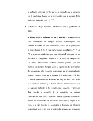 la disfunción endotelial, por lo que se ha planteado que la alteración
en el metabolismo lipídico es un prerrequisito para la aparición de la
disfunción endotelial en la PE. (1,3,5)
2. Factores de riesgo maternos relacionados con la gestación en
curso:
a. Primigravidéz o embarazo de nuevo compañero sexual. Esto ha
sido comprobado por múltiples estudios epidemiológicos, que
sustentan la validez de este planteamiento, siendo en las primagestas
la susceptibilidad de 6 a 8 veces mayor que en las multíparas. (54,55) La
PE se reconoce actualmente como una enfermedad provocada por un
fenómeno de inadaptación inmunitaria de la madre al conceptus fetal.
La unidad fetoplacentaria contiene antígenos paternos que son
extraños para la madre huésped, y que se supone sean los responsables
de desencadenar todo el proceso inmunológico que provocaría el daño
vascular, causante directo de la aparición de la enfermedad. En la PE,
el sistema reticuloendotelial no elimina los antígenos fetales que pasan
a la circulación materna, y se forman entonces inmunocomplejos, que
se depositan finalmente en los pequeños vasos sanguíneos y provocan
daño vascular y activación de la coagulación con nefastas
consecuencias para todo el organismo. Durante el primer embarazo se
pondría en marcha todo este mecanismo inmunológico y surgiría la PE
pero, a la vez, también se desarrollaría el fenómeno de tolerancia
inmunológica, que evitará que la enfermedad aparezca en gestaciones
 