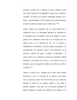 posteriores, siempre que se mantenga el mismo compañero sexual.
Así, el efecto protector de la multiparidad se pierde con un cambio de
compañero. El fenómeno de tolerancia inmunológica disminuye con el
tiempo y aproximadamente 10 años después de una primera gestación,
la mujer ha perdido la protección que le confiere esta. (62,63)
Muchos estudios han comprobado que, la escasa duración de la
cohabitación sexual es un determinante importante del surgimiento de
la enfermedad, tanto las primigestas como en las multíparas, la mayor
duración de la cohabitación sexual antes de la concepción tiene una
relación inversa con la incidencia de PE; por el contrario, la
modificación de la paternidad o un breve período de exposición a los
espermatozoides del compañero sexual, se han relacionado con un
incremento sustancial del riesgo de padecer la enfermedad, y lo
mismo sucede con los embarazos ocurridos por inseminación artificial
heteróloga o por donación de ovocitos, y con el hecho de tener un
compañero que fue el progenitor masculino en un embarazo con PE en
otra mujer.(68,69)
Además se sostiene, que la primigesta, por no haber tenido sometido
previamente el útero a la distensión de un embarazo, tiene durante
toda su evolución un mayor tono del miometrio que, por compresión,
disminuye el calibre de las arteriolas espirales, y esto limita la
perfusión sanguínea a esta zona, con la consecuente posibilidad de
hipoxia trofoblástica, fenómeno que también ha sido implicado en la
 