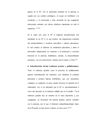 génesis de la PE. Así, la inadecuada perfusión de la placenta es
seguida por sus cambios patológicos, el escape de trofoblasto a la
circulación, y el consecuente y lento desarrollo de una coagulación
intravascular sistémica con efectos deletéreos importantes en todo el
organismo. (59,60)
En la mujer que cursa la PE la irrigación úteroplacentaria está
disminuida en un 50 %, lo que produce una degeneración acelerada
del sincitiotrofoblasto y trombosis intervellosa e infartos placentarios,
lo cual conduce al síndrome de insuficiencia placentaria, y altera el
intercambio diaplacentario de sustancias y la producción y secreción
hormonal de la placenta, facilitándose, además, su desprendimiento
prematuro, con sus consecuencias nefastas para la madre y el feto.(69)
b. Sobredistensión uterina (embarazo gemelar y polihidramnios).
Tanto el embarazo gemelar como la presencia de polihidramnios
generan sobredistensión del miometrio; esto disminuye la perfusión
placentaria y produce hipoxia trofoblástica, que, por mecanismos
complejos, ya explicados en parte, pueden favorecer la aparición de la
enfermedad. Así, se ha informado que la PE es aproximadamente 6
veces más frecuente en el embarazo múltiple que en el sencillo.( ) En el
embarazo gemelar hay un aumento de la masa placentaria y, por
consiguiente, un incremento del material genético paterno vinculado
con la placenta, por lo que el fenómeno inmunofisiopatológico típico
de la PE puede ser más precoz e intenso en estos casos.(56,60)
 