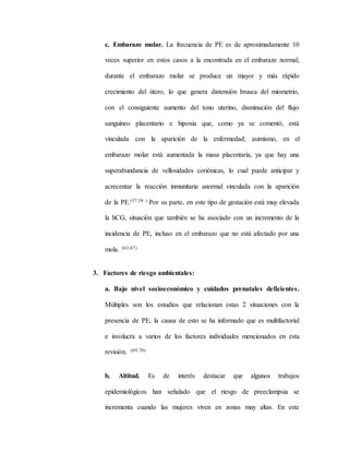 c. Embarazo molar. La frecuencia de PE es de aproximadamente 10
veces superior en estos casos a la encontrada en el embarazo normal;
durante el embarazo molar se produce un mayor y más rápido
crecimiento del útero, lo que genera distensión brusca del miometrio,
con el consiguiente aumento del tono uterino, disminución del flujo
sanguíneo placentario e hipoxia que, como ya se comentó, está
vinculada con la aparición de la enfermedad; asimismo, en el
embarazo molar está aumentada la masa placentaria, ya que hay una
superabundancia de vellosidades coriónicas, lo cual puede anticipar y
acrecentar la reacción inmunitaria anormal vinculada con la aparición
de la PE.(57,59 ) Por su parte, en este tipo de gestación está muy elevada
la hCG, situación que también se ha asociado con un incremento de la
incidencia de PE, incluso en el embarazo que no está afectado por una
mola. (63,67)
3. Factores de riesgo ambientales:
a. Bajo nivel socioeconómico y cuidados prenatales deficientes.
Múltiples son los estudios que relacionan estas 2 situaciones con la
presencia de PE, la causa de esto se ha informado que es multifactorial
e involucra a varios de los factores individuales mencionados en esta
revisión. (69,70)
b. Altitud. Es de interés destacar que algunos trabajos
epidemiológicos han señalado que el riesgo de preeclampsia se
incrementa cuando las mujeres viven en zonas muy altas. En este
 