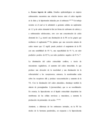 e. Escasa ingesta de calcio. Estudios epidemiológicos en mujeres
embarazadas encuentran una relación inversa entre el calcio ingerido
en la dieta y la hipertensión inducida por el embarazo.(69,70) Un trabajo
reciente en el cual se le administró a gestantes adultas un suplemento
de 1,5 g de calcio elemental al día (en forma de carbonato de calcio), y
a embarazadas adolescentes, otro con una concentración de calcio
elemental de 2 g, mostró una disminución de la PE en los grupos que
recibieron el suplemento.(69) Se plantea que una excreción urinaria de
calcio menor que 12 mg/dL puede predecir el surgimiento de la PE
con una sensibilidad de 85 %, una especificidad de 91 %, un valor
predictivo positivo de 85 % y un valor predictivo negativo de 91 %.(1)
La disminución del calcio extracelular conlleva, a través de
mecanismos reguladores, al aumento del calcio intracelular, lo que
produce una elevación de la reactividad y una disminución de la
refractariedad a los vasopresores; entonces, la noradrenalina actúa
sobre los receptores alfa y produce vasoconstricción y aumento de la
TA. Con la disminución del calcio plasmático, disminuye también la
síntesis de prostaglandina I2 (prostaciclina), que es un vasodilatador.
En esencia, la hipocalcemia en el líquido extracelular despolariza las
membranas de las células nerviosas y musculares, y aumenta la
producción de potenciales de acción. (59,60)
Asimismo, a diferencia de los embarazos normales, en la PE los
niveles de la hormona paratiroidea, en respuesta a la hipercalcemia
 
