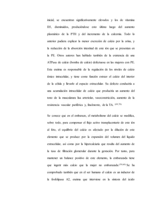 inicial, se encuentran significativamente elevados y los de vitamina
D3, disminuidos, produciéndose esto último luego del aumento
plasmático de la PTH y del incremento de la calcemia. Todo lo
anterior pudiera explicar la menor excreción de calcio por la orina, y
la reducción de la absorción intestinal de este ión que se presentan en
la PE. Otros autores han hablado también de la existencia de una
ATPasa de calcio (bomba de calcio) defectuosa en las mujeres con PE.
Esta enzima es responsable de la regulación de los niveles de calcio
iónico intracelular, y tiene como función extraer el calcio del interior
de la célula y llevarlo al espacio extracelular. Su defecto conduciría a
una acumulación intracelular de calcio que produciría un aumento del
tono de la musculatura lisa arteriolar, vasoconstricción, aumento de la
resistencia vascular pariférica y, finalmente, de la TA. (69,70)
Se conoce que en el embarazo, el metabolismo del calcio se modifica,
sobre todo, para compensar el flujo activo transplacentario de este ión
al feto, el equilibrio del calcio es afectado por la dilución de este
elemento que se produce por la expansión del volumen del líquido
extracelular, así como por la hipercalciuria que resulta del aumento de
la tasa de filtración glomerular durante la gestación. Por tanto, para
mantener un balance positivo de este elemento, la embarazada tiene
que ingerir más calcio que la mujer no embarazada.(59,60) Se ha
comprobado también que en el ser humano el calcio es un inductor de
la fosfolipasa A2, enzima que interviene en la síntesis del ácido
 