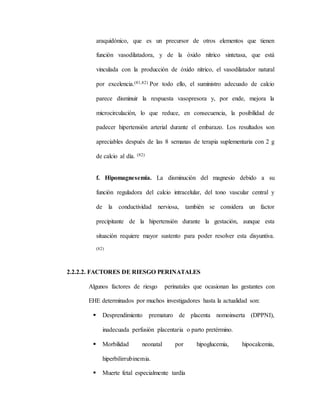 araquidónico, que es un precursor de otros elementos que tienen
función vasodilatadora, y de la óxido nítrico sintetasa, que está
vinculada con la producción de óxido nítrico, el vasodilatador natural
por excelencia.(81,82) Por todo ello, el suministro adecuado de calcio
parece disminuir la respuesta vasopresora y, por ende, mejora la
microcirculación, lo que reduce, en consecuencia, la posibilidad de
padecer hipertensión arterial durante el embarazo. Los resultados son
apreciables después de las 8 semanas de terapia suplementaria con 2 g
de calcio al día. (82)
f. Hipomagnesemia. La disminución del magnesio debido a su
función reguladora del calcio intracelular, del tono vascular central y
de la conductividad nerviosa, también se considera un factor
precipitante de la hipertensión durante la gestación, aunque esta
situación requiere mayor sustento para poder resolver esta disyuntiva.
(82)
2.2.2.2. FACTORES DE RIESGO PERINATALES
Algunos factores de riesgo perinatales que ocasionan las gestantes con
EHE determinados por muchos investigadores hasta la actualidad son:
 Desprendimiento prematuro de placenta nomoinserta (DPPNI),
inadecuada perfusión placentaria o parto pretérmino.
 Morbilidad neonatal por hipoglucemia, hipocalcemia,
hiperbilirrubinemia.
 Muerte fetal especialmente tardía
 