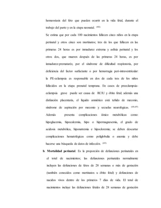 homeostasis del feto que pueden ocurrir en la vida fetal, durante el
trabajo del parto y en la etapa neonatal. (80)
Se estima que por cada 100 nacimientos fallecen cinco niños en la etapa
perinatal y otros cinco son mortinatos; tres de los que fallecen en las
primeras 24 horas es por inmadurez extrema y asfixia perinatal y los
otros dos, que mueren después de las primeras 24 horas, es por
inmadurez-prematuréz, por el síndrome de dificultad respiratoria, por
deficiencia del factor surfactante o por hemorragia peri-intraventricular:
la PE-eclampsia es responsable en dos de cada tres de los niños
fallecidos en la etapa prenatal temprana. En casos de preeclampsia-
eclampsia grave puede ser causa de RCIU y óbito fetal; además una
disfunción placentaria, el líquido amniótico está teñido de meconio,
síndrome de aspiración por meconio y secuelas neurológicas. (68,69)
Además presenta complicaciones iónico metabólicas como:
hipoglucemia, hipocalcemia, hipo o hipermagnesemia, el grado de
acidosis metabólica, hiponatremia e hipocloremia; se deben descartar
complicaciones hematológicas como poliglobulia o anemia y debe
hacerse una búsqueda de datos de infección. (69)
b. Mortalidad perinatal. Es la proporción de defunciones perinatales en
el total de nacimientos; las defunciones perinatales normalmente
incluyen las defunciones de fetos de 28 semanas o más de gestación
(también conocidos como mortinatos u óbito fetal) y defunciones de
nacidos vivos dentro de los primeros 7 días de vida. El total de
nacimientos incluye las defunciones fetales de 28 semanas de gestación
 