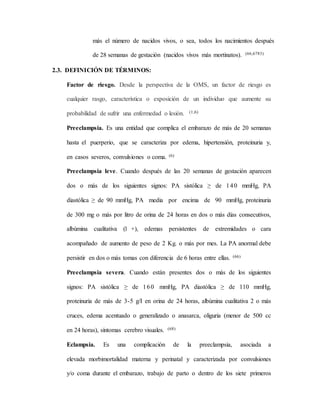 más el número de nacidos vivos, o sea, todos los nacimientos después
de 28 semanas de gestación (nacidos vivos más mortinatos). (66,6783)
2.3. DEFINICIÓN DE TÉRMINOS:
Factor de riesgo. Desde la perspectiva de la OMS, un factor de riesgo es
cualquier rasgo, característica o exposición de un individuo que aumente su
probabilidad de sufrir una enfermedad o lesión. (1,6)
Preeclampsia. Es una entidad que complica el embarazo de más de 20 semanas
hasta el puerperio, que se caracteriza por edema, hipertensión, proteinuria y,
en casos severos, convulsiones o coma. (6)
Preeclampsia leve. Cuando después de las 20 semanas de gestación aparecen
dos o más de los siguientes signos: PA sistólica ≥ de 140 mmHg, PA
diastólica ≥ de 90 mmHg, PA media por encima de 90 mmHg, proteinuria
de 300 mg o más por litro de orina de 24 horas en dos o más días consecutivos,
albúmina cualitativa (1 +), edemas persistentes de extremidades o cara
acompañado de aumento de peso de 2 Kg. o más por mes. La PA anormal debe
persistir en dos o más tomas con diferencia de 6 horas entre ellas. (66)
Preeclampsia severa. Cuando están presentes dos o más de los siguientes
signos: PA sistólica ≥ de 160 mmHg, PA diastólica ≥ de 110 mmHg,
proteinuria de más de 3-5 g/I en orina de 24 horas, albúmina cualitativa 2 o más
cruces, edema acentuado o generalizado o anasarca, oliguria (menor de 500 cc
en 24 horas), síntomas cerebro visuales. (68)
Eclampsia. Es una complicación de la preeclampsia, asociada a
elevada morbimortalidad materna y perinatal y caracterizada por convulsiones
y/o coma durante el embarazo, trabajo de parto o dentro de los siete primeros
 