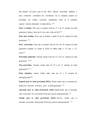 días después del parto, para lo cual debe haberse descartado epilepsia y
otros trastornos convulsivos; las convulsiones de la eclampsia pueden ser
precedidas por cefalea, escotomas centelleantes, dolor en el cuadrante
superior derecho abdominal y/o hiperreflexia. (60)
Parto a término. Parto que se produce entre las 37 a las 41 semanas de edad
gestacional (incluye hasta las 41 sem. más 6 días de EG) (78)
Parto post término. Parto que se produce a partir de las 42 semanas de edad
gestacional. (79)
Parto pretérmino. Parto que se produce entre las 28 a las 36 semanas de edad
gestacional tomando en cuenta la fecha de última regla (> 22 sem. a <37
sem.).(61)
Pretérmino moderado. Neonato nacido entre las 32 a las 36 semanas de edad
gestacional. (62,63)
Muy pretérmino. Neonato nacido entre las 28 a las 31 semanas de edad
gestacional.(62,63 )
Parto inmaduro. (aborto tardío) dado entre las 22 a 27 semanas de
edad gestacional.(80)
Pequeño para la edad gestacional (PEG). Recién nacido que se encuentra por
debajo del percentil 10 de peso para la edad gestacional. (59)
Adecuado para la edad gestacional (AEG). Recién nacido que se encuentra
entre el percentil 10 y el percentil 90 de peso para la edad gestacional. (8)
Grande para la edad gestacional (GEG). Recién nacido que se
encuentra por encima del percentil 90 de peso para la edad gestacional. (75 )
 
